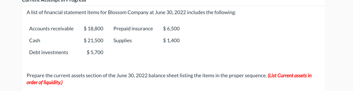 A list of financial statement items for Blossom Company at June 30, 2022 includes the following:
Accounts receivable
$ 18,800
Prepaid insurance
$ 6,500
Cash
$ 21,500
Supplies
$ 1,400
Debt investments
$ 5,700
Prepare the current assets section of the June 30, 2022 balance sheet listing the items in the proper sequence. (List Current assets in
order of liquidity.)
