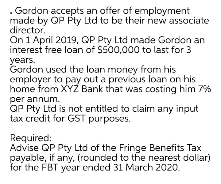 . Gordon accepts an offer of employment
made by QP Pty Ltd to be their new associate
director.
On 1 April 2019, QP Pty Ltd made Gordon an
interest free loan of $500,000 to last for 3
years.
Gordon used the loan money from his
employer to pay out a previous loan on his
home from XYZ Bank that was costing him 7%
per annum.
QP Pty Ltd is not entitled to claim any input
tax credit for GST purposes.
Required:
Advise QP Pty Ltd of the Fringe Benefits Tax
payable, if any, (rounded to the nearest dollar)
for the FBT year ended 31 March 2020.
