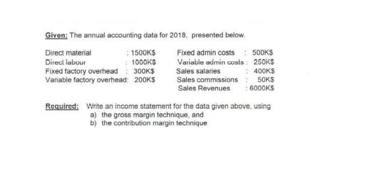 Given: The annual accounting data for 2018, presented below.
: 1500K$
: 1000K$
Fixed factory overhead : 300K$
Variable factory overhead: 200KS
Fixed admin costs : 500K$
Variable admin costs : 250KS
: 400K$
50KS
:6000K$
Direct material
Direct labour
Sales salaries
Sales commissions
Sales Revenues
Required: Write an income statement for the data given above, using
a) the gross margin technique, and
b) the contribution margin technique
