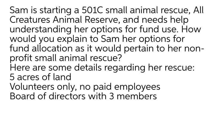 Sam is starting a 501C small animal rescue, All
Creatures Animal Reserve, and needs help
understanding her options for fund use. How
would you explain to Sam her options for
fund allocation as it would pertain to her non-
profit small animal rescue?
Here are some details regarding her rescue:
5 acres of land
Volunteers only, no paid employees
Board of directors with 3 members
