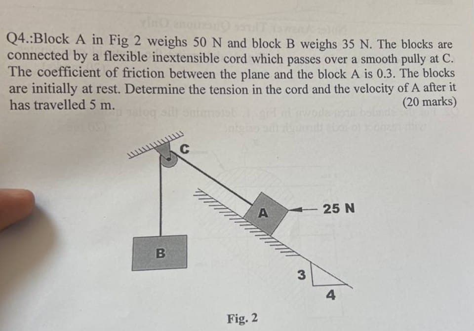 vino encuen
20
Q4.:Block A in Fig 2 weighs 50 N and block B weighs 35 N. The blocks are
connected by a flexible inextensible cord which passes over a smooth pully at C.
The coefficient of friction between the plane and the block A is 0.3. The blocks
are initially at rest. Determine the tension in the cord and the velocity of A after it
has travelled 5 m.
(20 marks)
loq silt
B
C
Fig. 2
A
3
25 N
4