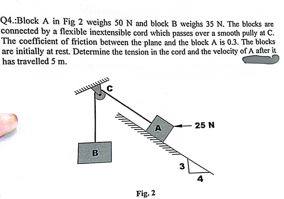 Q4.:Block A in Fig 2 weighs 50 N and block B weighs 35 N. The blocks are
connected by a flexible inextensible cord which passes over a smooth pully at C.
The coefficient of friction between the plane and the block A is 0.3. The blocks
are initially at rest. Determine the tension in the cord and the velocity of A after it
has travelled 5 m.
B
C
Fig. 2
A
3
25 N
4