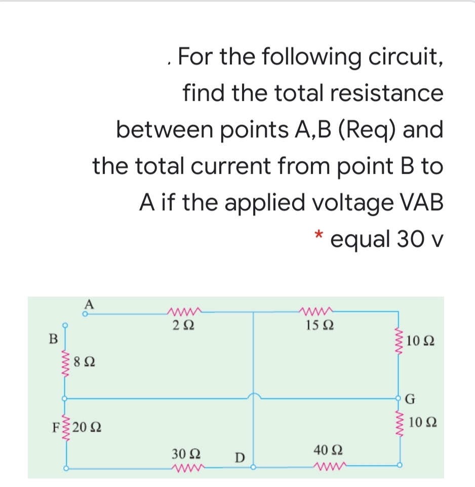 For the following circuit,
find the total resistance
between points A,B (Req) and
the total current from point B to
A if the applied voltage VAB
equal 30 v
A
2Ω
15 Q
10 Ω
8 Ω
G
F% 20 Ω
10 2
30 2
40 2
D
ww
www
www
www
