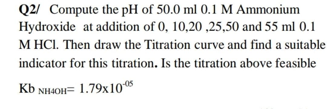 Q2/ Compute the pH of 50.0 ml 0.1 M Ammonium
Hydroxide at addition of 0, 10,20 ,25,50 and 55 ml 0.1
M HCI. Then draw the Titration curve and find a suitable
indicator for this titration. Is the titration above feasible
Kb NH40H= 1.79x105
