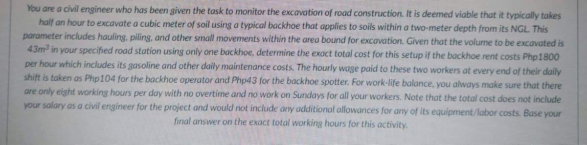 You are a civil engineer who has been given the task to monitor the excavation of road construction. It is deemed viable that it typically takes
half an hour to excavate a cubic meter of soil using a typical backhoe that applies to soils within a two-meter depth from its NGL. This
parameter includes hauling, piling, and other small movements within the area bound for excavation. Given that the volume to be excavated is
43m in your specified road station using only one backhoe, determine the exact total cost for this setup if the backhoe rent costs Php1800
per hour which includes its gasoline and other daily maintenance costs. The hourly wage paid to these two workers at every end of their daily
shift is taken as Php104 for the backhoe operator and Php43 for the backhoe spotter. For work-life balance, you always make sure that there
are only eight working hours per day with no overtime and no work on Sundays for all your workers. Note that the total cost does not include
your salary as a civil engineer for the project and would not include any additional allowanees for any of its equipment/labor costs. Base your
final answer on the exact total working hours for this activity.
