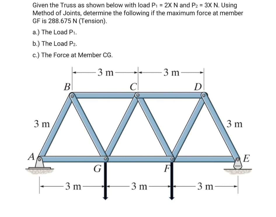 Given the Truss as shown below with load P, = 2X N and P2 = 3X N. Using
Method of Joints, determine the following if the maximum force at member
GF is 288.675 N (Tension).
a.) The Load P1.
b.) The Load P2.
c.) The Force at Member CG.
- 3 m-
Cl
-3 m-
B|
D
3 m
3 m
A
E
G
F
3 m
3 m
3 m
