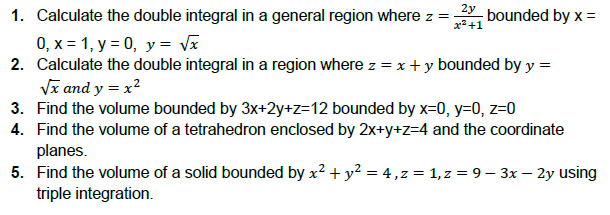 2y
x²+1
1. Calculate the double integral in a general region where z =
0, x= 1, y = 0, y = √x
2. Calculate the double integral in a region where z = x + y bounded by y =
√x and y = x²
3. Find the volume bounded by 3x+2y+z=12 bounded by x=0, y=0, z=0
4. Find the volume of a tetrahedron enclosed by 2x+y+z=4 and the coordinate
planes.
5. Find the volume of a solid bounded by x² + y² = 4, z = 1, z = 9 - 3x – 2y using
triple integration.
-bounded by x =