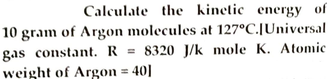 Calculate the kinetic energy of
10 gram of Argon molecules at 127°C.[Universal
gas constant. R = 8320 J/k mole K. Atomic
weight of Argon = 40]
