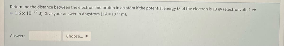 Determine the distance between the electron and proton in an atom if the potential energy U of the electron is 13 eV (electronvolt, 1 eV
= 1.6 x 10-19
J). Give your answer in Angstrom (1 A = 10-10 m).
Answer:
Choose... +
