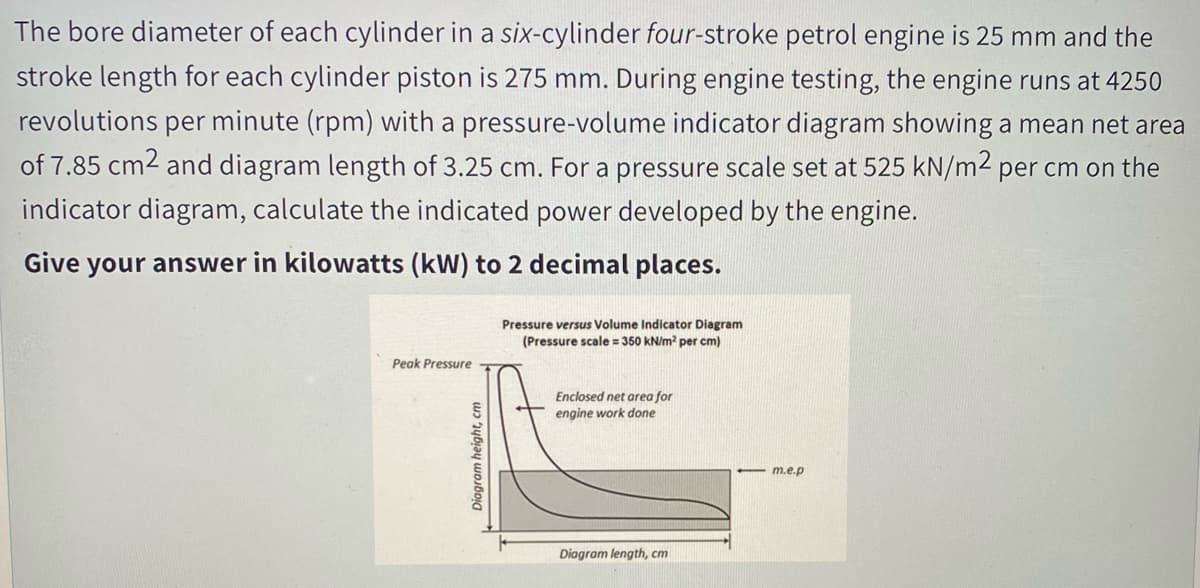The bore diameter of each cylinder in a six-cylinder four-stroke petrol engine is 25 mm and the
stroke length for each cylinder piston is 275 mm. During engine testing, the engine runs at 4250
revolutions per minute (rpm) with a pressure-volume indicator diagram showing a mean net area
of 7.85 cm2 and diagram length of 3.25 cm. For a pressure scale set at 525 kN/m² per cm on the
indicator diagram, calculate the indicated power developed by the engine.
Give your answer in kilowatts (kW) to 2 decimal places.
Pressure versus Volume Indicator Diagram
(Pressure scale = 350 kN/m per cm)
Peak Pressure
Enclosed net area for
engine work done
- m.e.p
Diagram length, cm
Diagram height, cm
