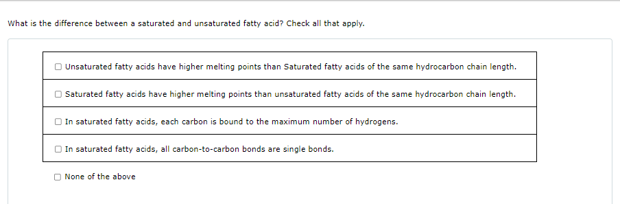 What is the difference between a saturated and unsaturated fatty acid? Check all that apply.
Unsaturated fatty acids have higher melting points than Saturated fatty acids of the same hydrocarbon chain length.
Saturated fatty acids have higher melting points than unsaturated fatty acids of the same hydrocarbon chain length.
In saturated fatty acids, each carbon is bound to the maximum number of hydrogens.
In saturated fatty acids, all carbon-to-carbon bonds are single bonds.
None of the above