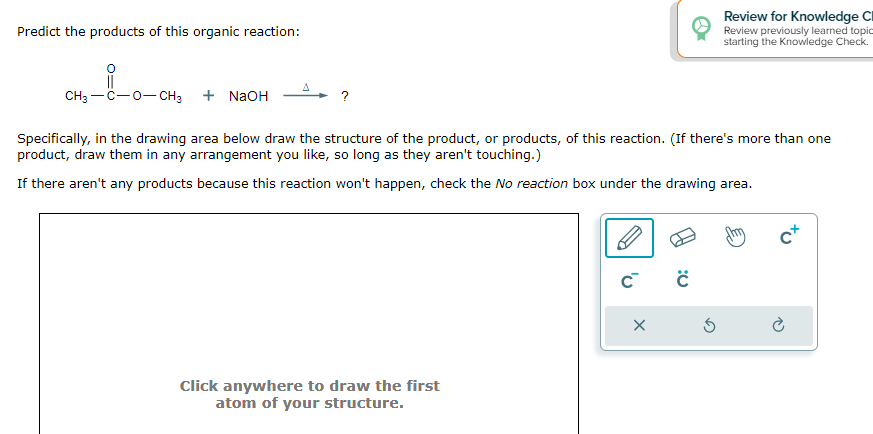 Predict the products of this organic reaction:
CH3-C-O-CH3 + NaOH
Specifically, in the drawing area below draw the structure of the product, or products, of this reaction. (If there's more than one
product, draw them in any arrangement you like, so long as they aren't touching.)
If there aren't any products because this reaction won't happen, check the No reaction box under the drawing area.
Click anywhere to draw the first
atom of your structure.
C™ ċ
Review for Knowledge C
Review previously learned topic
starting the Knowledge Check.
X
C+