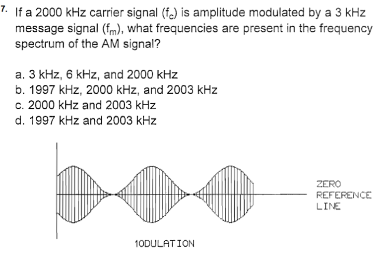 7. If a 2000 kHz carrier signal (f) is amplitude modulated by a 3 kHz
message signal (fm), what frequencies are present in the frequency
spectrum of the AM signal?
a. 3 kHz, 6 kHz, and 2000 kHz
b. 1997 kHz, 2000 kHz, and 2003 kHz
c. 2000 kHz and 2003 kHz
d. 1997 kHz and 2003 kHz
1ODULATION
ZERO
REFERENCE
LINE