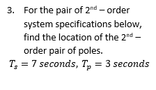 3. For the pair of 2nd-order
below,
system specifications
find the location of the 2nd -
order pair of poles.
T = 7 seconds, T₂ = 3 seconds