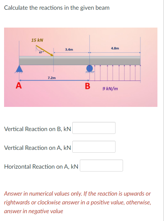 Calculate the reactions in the given beam
15 kN
4.8m
3.4m
7.2m
A
B
9 kN/m
Vertical Reaction on B, kN
Vertical Reaction on A, kN
Horizontal Reaction on A, kN
Answer in numerical values only. If the reaction is upwards or
rightwards or clockwise answer in a positive value, otherwise,
answer in negative value
