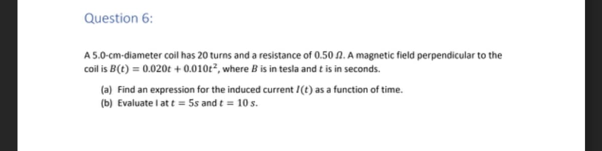 Question 6:
A 5.0-cm-diameter coil has 20 turns and a resistance of 0.50 2. A magnetic field perpendicular to the
coil is B(t) = 0.020t+ 0.010t², where B is in tesla and t is in seconds.
(a) Find an expression for the induced current I (t) as a function of time.
(b) Evaluate I at t = 5s and t = 10 s.