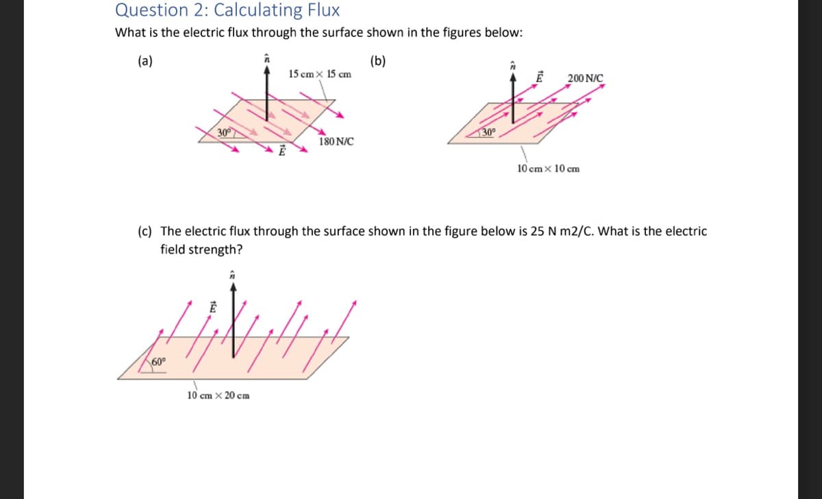 Question 2: Calculating Flux
What is the electric flux through the surface shown in the figures below:
(a)
1
(b)
300
E
60⁰
15 cm x 15 cm
180 N/C
//ww
10 cm x 20 cm
130⁰
F
200 N/C
(c) The electric flux through the surface shown in the figure below is 25 N m2/C. What is the electric
field strength?
10 cm x 10 cm