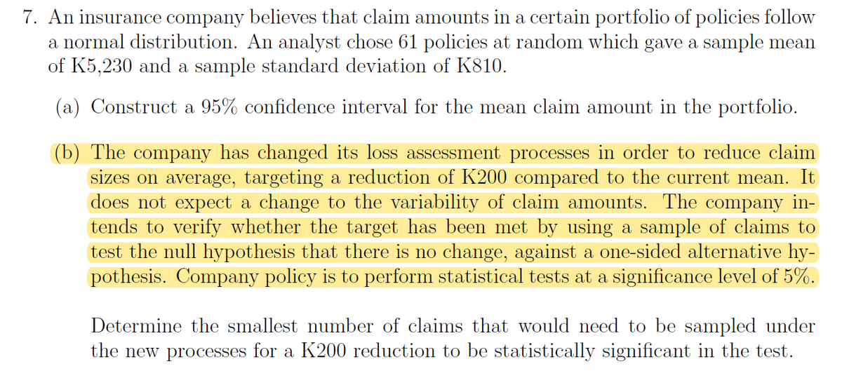 7. An insurance company believes that claim amounts in a certain portfolio of policies follow
a normal distribution. An analyst chose 61 policies at random which gave a sample mean
of K5,230 and a sample standard deviation of K810.
(a) Construct a 95% confidence interval for the mean claim amount in the portfolio.
(b) The company has changed its loss assessment processes in order to reduce claim
sizes on average, targeting a reduction of K200 compared to the current mean. It
does not expect a change to the variability of claim amounts. The company in-
tends to verify whether the target has been met by using a sample of claims to
test the null hypothesis that there is no change, against a one-sided alternative hy-
pothesis. Company policy is to perform statistical tests at a significance level of 5%.
Determine the smallest number of claims that would need to be sampled under
the new processes for a K200 reduction to be statistically significant in the test.

