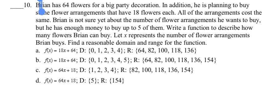 10. Bian has 64 flowers for a big party decoration. In addition, he is planning to buy
she flower arrangements that have 18 flowers each. All of the arrangements cost the
same. Brian is not sure yet about the number of flower arrangements he wants to buy,
but he has enough money to buy up to 5 of them. Write a function to describe how
many flowers Brian can buy. Let x represents the number of flower arrangements
Brian buys. Find a reasonable domain and range for the function.
a. Ax) = 18x+ 64; D: {0, 1, 2, 3, 4}; R: {64, 82, 100, 118, 136}
b. Ax) = 18x+ 64; D: {0, 1, 2, 3, 4, 5}; R: {64, 82, 100, 118, 136, 154}
c. Ax) = 64x + 18; D: {1,2, 3, 4}; R: {82, 100, 118, 136, 154}
d. Ax) = 64x + 18; D: {5}; R: {154}
