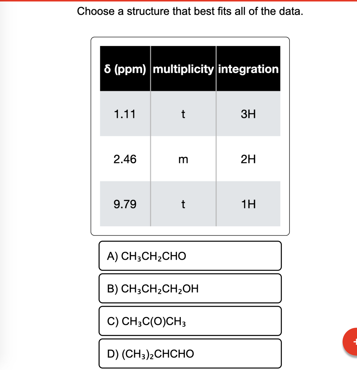 Choose a structure that best fits all of the data.
8 (ppm) multiplicity integration
1.11
2.46
9.79
t
3
t
A) CH3CH2CHO
B) CH3CH₂CH₂OH
C) CH3C(O)CH3
D) (CH3)2CHCHO
3H
2H
1H