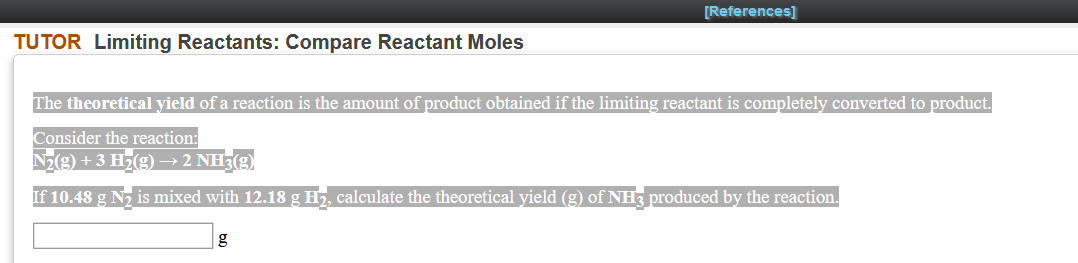 [References]
TUTOR Limiting Reactants: Compare Reactant Moles
The theoretical yield of a reaction is the amount of product obtained if the limiting reactant is completely converted to product.
Consider the reaction:
Nz(9) + 3 H7(9) → 2 NH3(9)
If 10.48 g N2 is mixed with 12.18 g H2, calculate the theoretical yield (g) of NH3 produced by the reaction.
