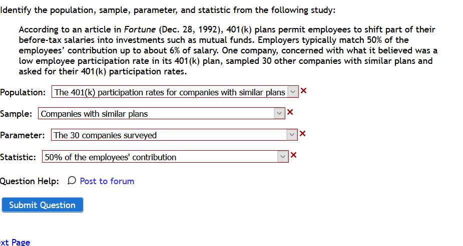Identify the population, sample, parameter, and statistic from the following study:
According to an article in Fortune (Dec. 28, 1992), 401 (k) plans permit employees to shift part of their
before-tax salaries into investments such as mutual funds. Employers typically match 50% of the
employees' contribution up to about 6% of salary. One company, concerned with what it believed was a
low employee participation rate in its 401(k) plan, sampled 30 other companies with similar plans and
asked for their 401(k) participation rates.
Population: The 401(k) participation rates for companies with similar plans
Sample: Companies with similar plans
Parameter: The 30 companies surveyed
Statistic: 50% of the employees' contribution
|x
Question Help: D Post to forum
Submit Question
-xt Page
