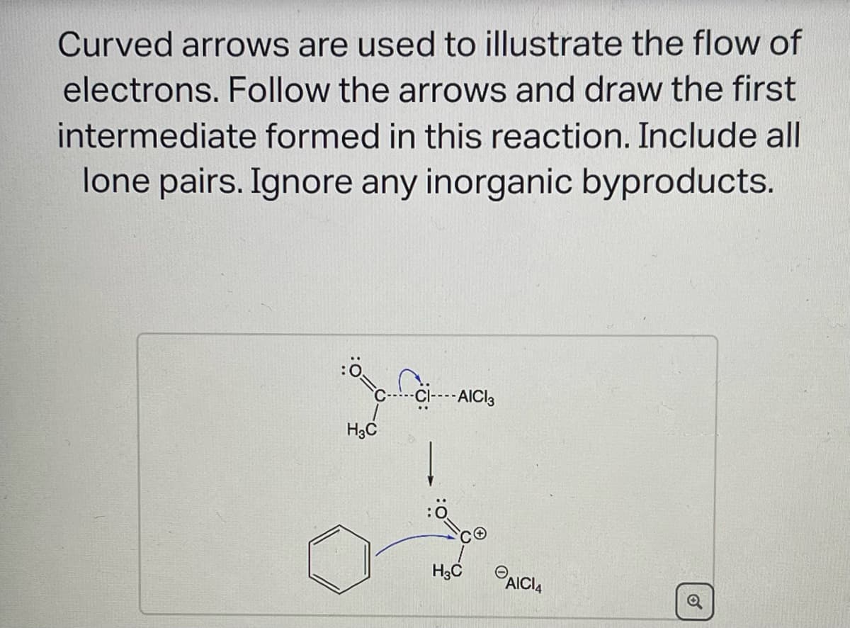 Curved arrows are used to illustrate the flow of
electrons. Follow the arrows and draw the first
intermediate formed in this reaction. Include all
lone pairs. Ignore any inorganic byproducts.
:0
H3C
fo
-CI---- AICI3
H3C
AICI4
o