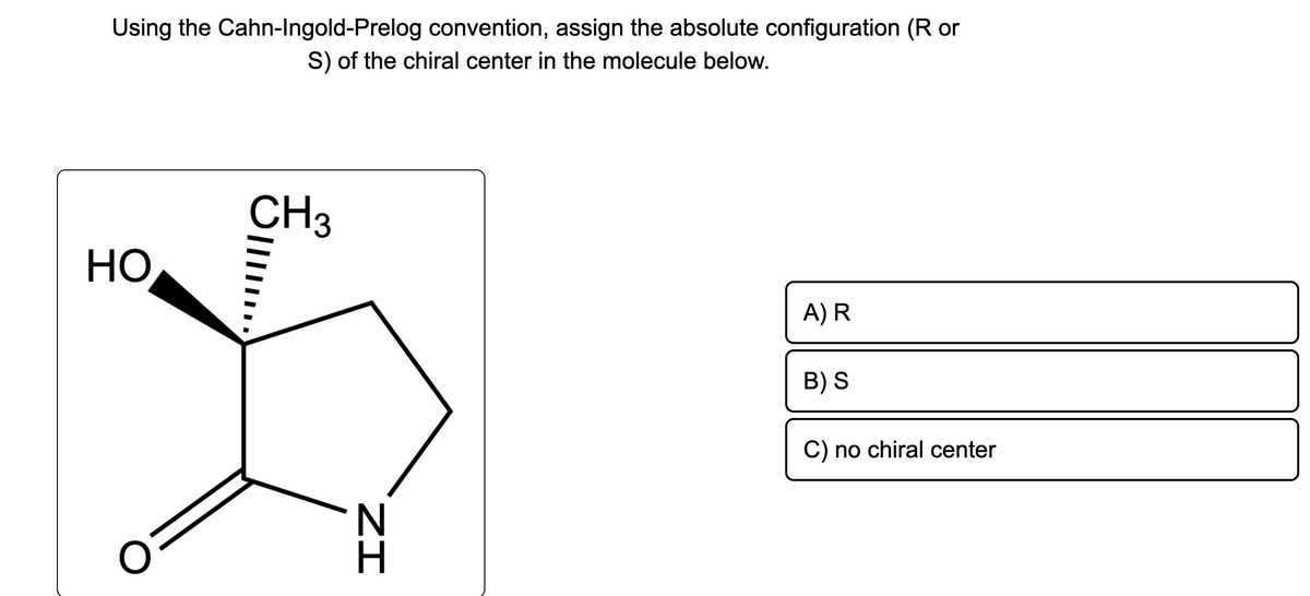 Using the Cahn-Ingold-Prelog convention, assign the absolute configuration (R or
S) of the chiral center in the molecule below.
HO
CH3
|||||
ZI
A) R
B) S
C) no chiral center