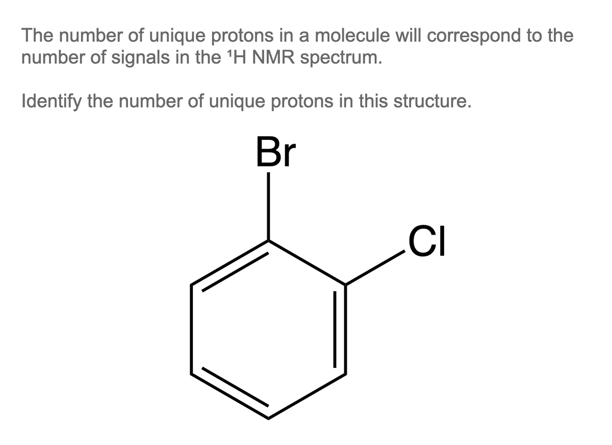 The number of unique protons in a molecule will correspond to the
number of signals in the ¹H NMR spectrum.
Identify the number of unique protons in this structure.
Br
CI