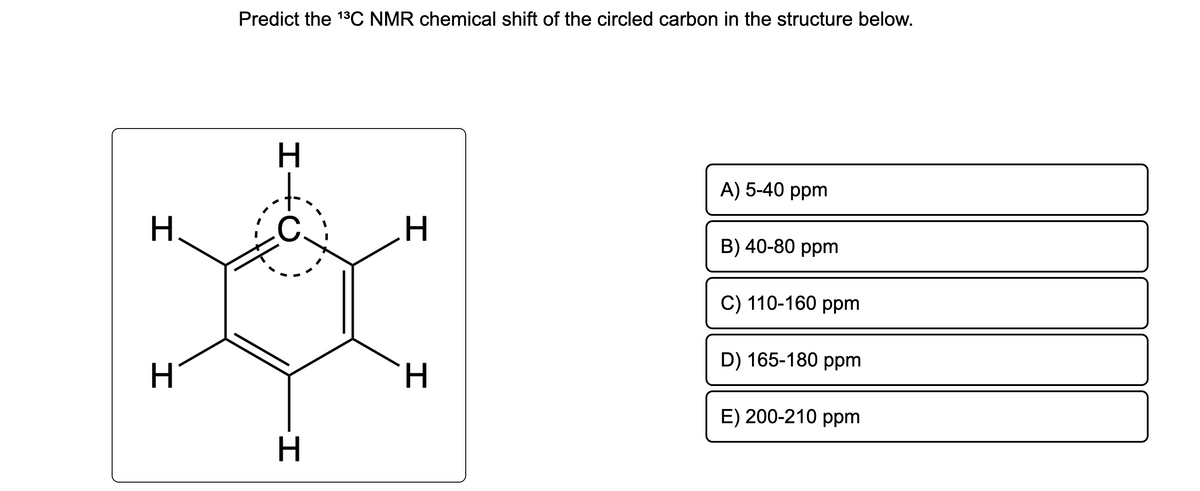 H
H
Predict the ¹³C NMR chemical shift of the circled carbon in the structure below.
H
H
I
.H
H
A) 5-40 ppm
B) 40-80 ppm
C) 110-160 ppm
D) 165-180 ppm
E) 200-210 ppm