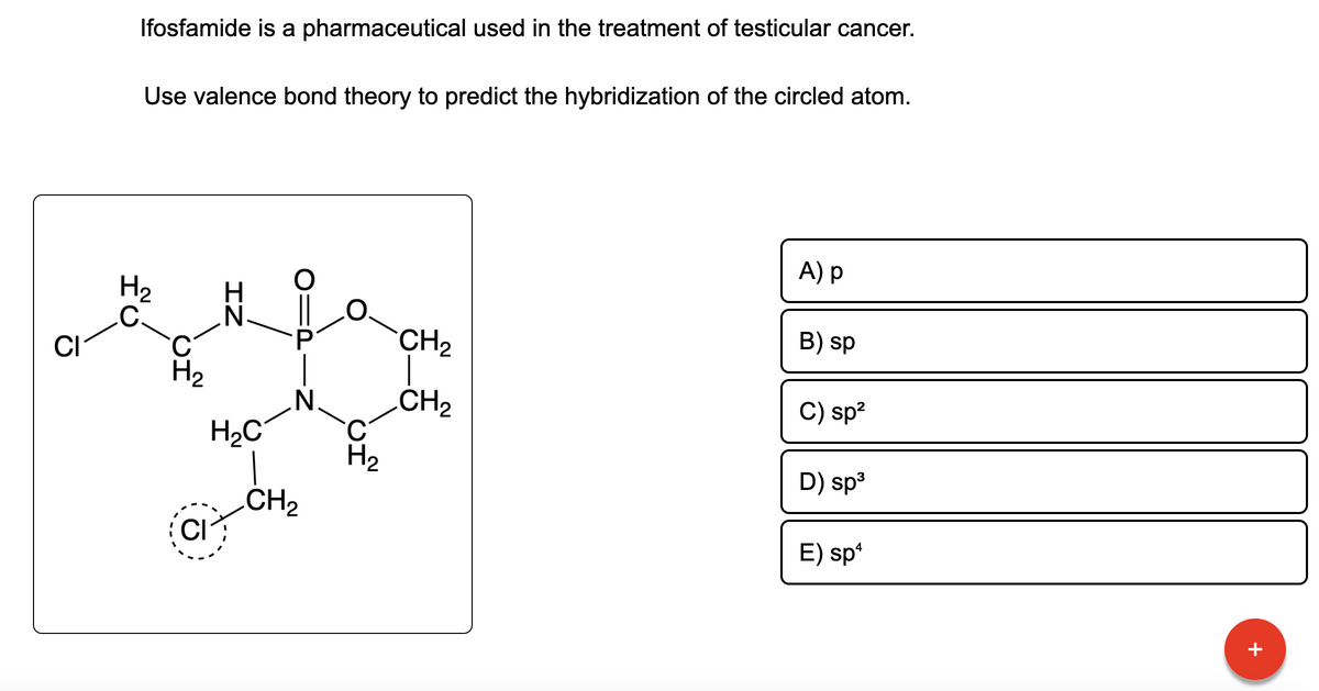 CI
Ifosfamide is a pharmaceutical used in the treatment of testicular cancer.
Use valence bond theory to predict the hybridization of the circled atom.
H₂
C.
H₂
CI
ZI
H₂C
P
N
CH₂
C
H₂
CH₂
CH₂
A) p
B) sp
C) sp²
D) sp³
E) spª
+