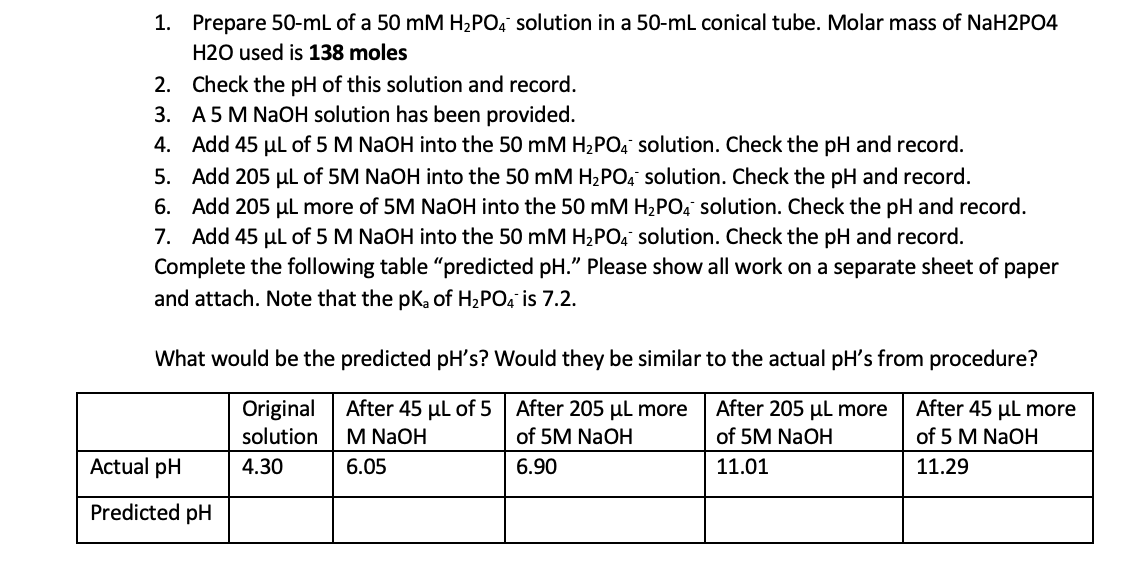 1. Prepare 50-mL of a 50 mM H,PO, solution in a 50-ml conical tube. Molar mass of NaH2PO4
H2O used is 138 moles
2. Check the pH of this solution and record.
3. A5 M NAOH solution has been provided.
4. Add 45 µl of 5 M NaOH into the 50 mM H2PO, solution. Check the pH and record.
5. Add 205 µl of 5M NaOH into the 50 mM H2PO4 solution. Check the pH and record.
6. Add 205 µL more of 5M NaOH into the 50 mM H2PO, solution. Check the pH and record.
7. Add 45 µl of 5 M NaOH into the 50 mM H2PO, solution. Check the pH and record.
Complete the following table "predicted pH." Please show all work on a separate sheet of paper
and attach. Note that the pK, of H2PO, is 7.2.
What would be the predicted pH's? Would they be similar to the actual pH's from procedure?
After 45 µl of 5 | After 205 µl more
of 5M NaOH
Original
After 205 µl more
After 45 µl more
solution
M NaOH
of 5M NaOH
of 5 M NaOH
Actual pH
4.30
6.05
6.90
11.01
11.29
Predicted pH
