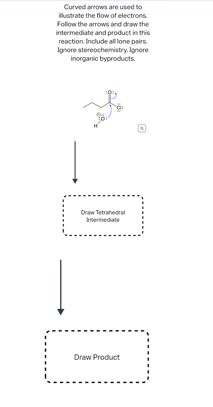 Curved arrows are used to
illustrate the flow of electrons.
Follow the arrows and draw the
intermediate and product in this
reaction. Include all lone pairs.
Ignore stereochemistry. Ignore
inorganic byproducts.
H
Draw Tetrahedral
Intermediate
Draw Product
Q