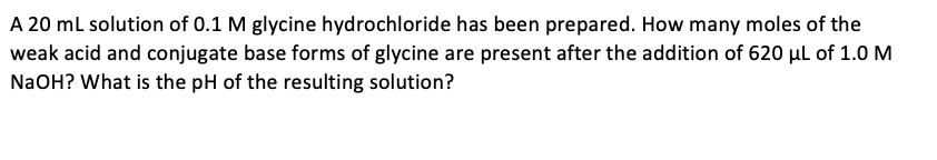 A 20 ml solution of 0.1 M glycine hydrochloride has been prepared. How many moles of the
weak acid and conjugate base forms of glycine are present after the addition of 620 µl of 1.0 M
NaOH? What is the pH of the resulting solution?
