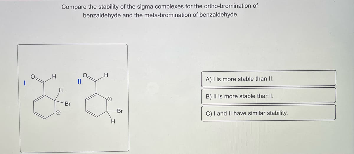 H
Compare the stability of the sigma complexes for the ortho-bromination of
benzaldehyde and the meta-bromination of benzaldehyde.
H
Br
H
H
Br
A) I is more stable than II.
B) II is more stable than I.
C) I and II have similar stability.