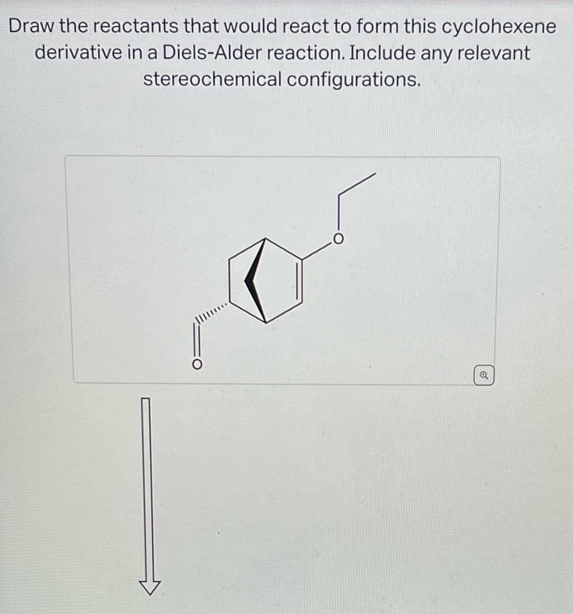 Draw the reactants that would react to form this cyclohexene
derivative in a Diels-Alder reaction. Include any relevant
stereochemical configurations.
Q