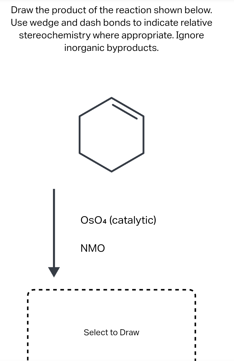 Draw the product of the reaction shown below.
Use wedge and dash bonds to indicate relative
stereochemistry where appropriate. Ignore
inorganic byproducts.
I
I
I
||
I
||
I
OsO4 (catalytic)
NMO
Select to Draw