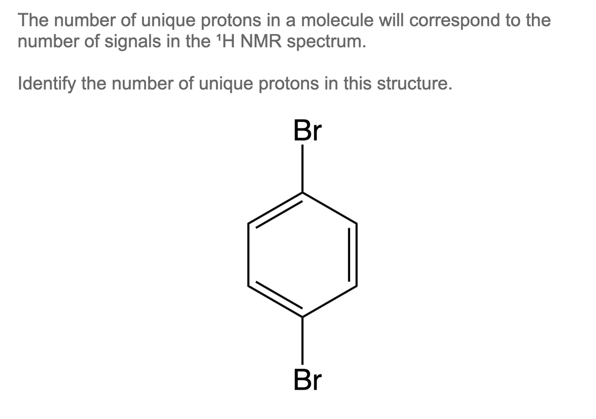 The number of unique protons in a molecule will correspond to the
number of signals in the ¹H NMR spectrum.
Identify the number of unique protons in this structure.
Br
Br