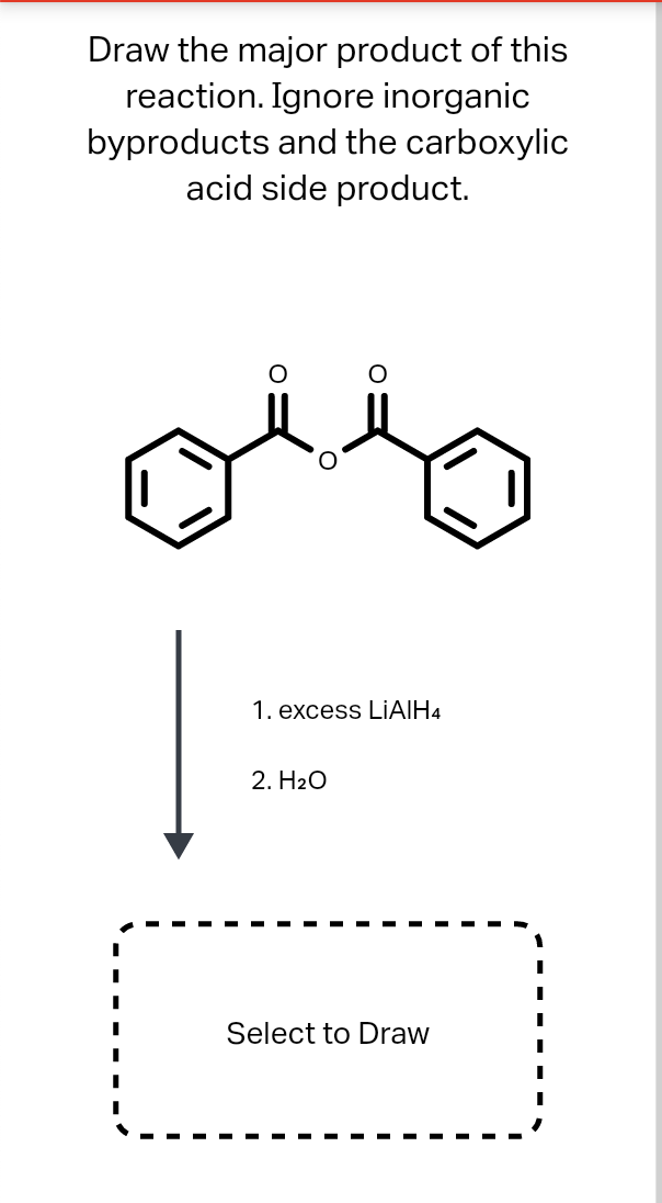 Draw the major product of this
reaction. Ignore inorganic
byproducts and the carboxylic
acid side product.
1. excess LIAIH4
2. H20
Select to Draw
