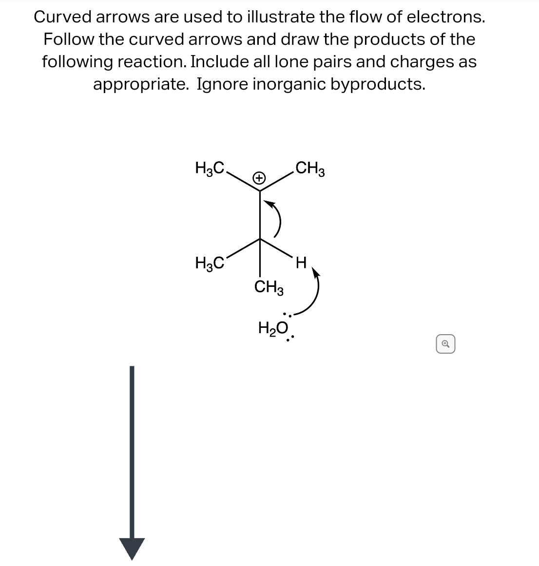 Curved arrows are used to illustrate the flow of electrons.
Follow the curved arrows and draw the products of the
following reaction. Include all lone pairs and charges as
appropriate. Ignore inorganic byproducts.
H₂C.
H₂C
CH3
CH3
H
H₂O.
Q