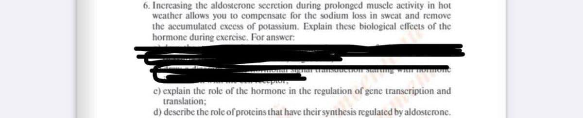 6. Increasing the aldosterone secretion during prolonged muscle activity in hot
weather allows you to compensate for the sodium loss in sweat and remove
the accumulated excess of potassium. Explain these biological effects of the
hormone during exercise. For answer:
suruction starting with nonmonė
c) explain the role of the hormone in the regulation of gene transcription and
translation;
d) describe the role of proteins that have their synthesis regulated by aldosterone.