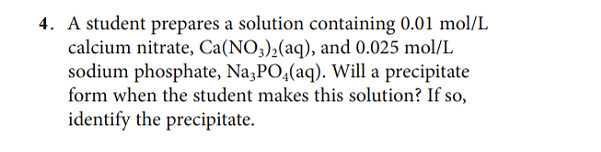 4. A student prepares a solution containing 0.01 mol/L
calcium nitrate, Ca(NO3)2(aq), and 0.025 mol/L
sodium phosphate, Na,PO,(aq). Will a precipitate
form when the student makes this solution? If so,
identify the precipitate.
