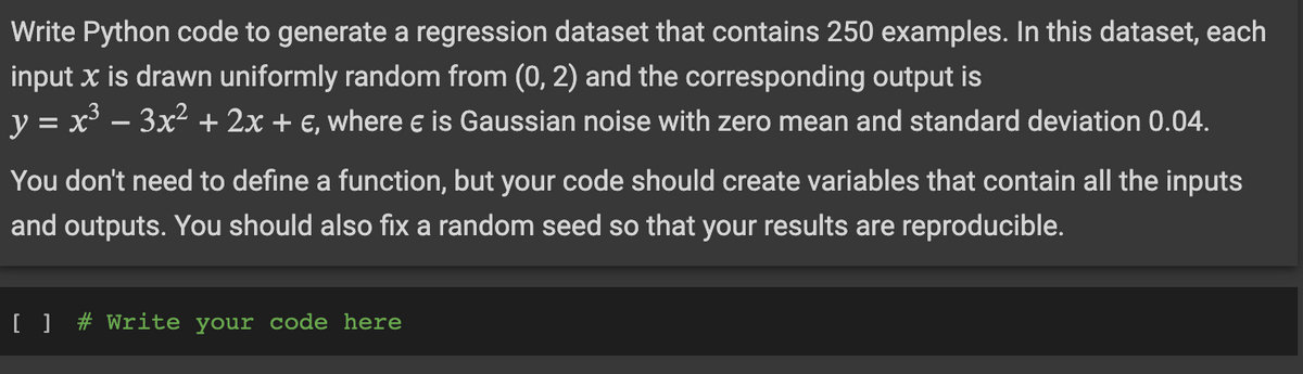 Write Python code to generate a regression dataset that contains 250 examples. In this dataset, each
input x is drawn uniformly random from (0, 2) and the corresponding output is
y = x² − 3x² + 2x + €, where € is Gaussian noise with zero mean and standard deviation 0.04.
You don't need to define a function, but your code should create variables that contain all the inputs
and outputs. You should also fix a random seed so that your results are reproducible.
[ ] # Write your code here