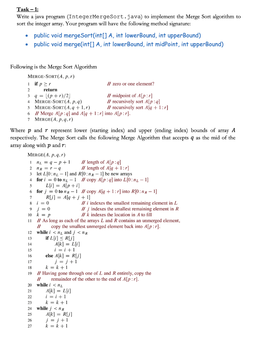 Task - 1:
Write a java program (IntegerMergeSort.java) to implement the Merge Sort algorithm to
sort the integer array. Your program will have the following method signature:
●
●
Following is the Merge Sort Algorithm
MERGE-SORT(A, p,r)
if p≥r
1
2
1
2
public void mergeSort(int[] A, int lowerBound, int upperBound)
public void merge(int[] A, int lowerBound, int midPoint, int upperBound)
3
4 MERGE-SORT (A, p, q)
5 MERGE-SORT(A, q + 1,r)
6 // Merge A[p:q] and A[q + 1:r] into A[p:r].
7 MERGE (A, p, q,r)
Where p and r represent lower (starting index) and upper (ending index) bounds of array A
respectively. The Merge Sort calls the following Merge Algorithm that accepts q as the mid of the
array along with p and r:
MERGE(A, p, q, r)
return
q = [(p+r)/2]
12
13
14
15
16
17
18
19
nR=r-q
3 let L[0:n 1] and R[0:nR - 1] be new arrays
4
for i = 0 to nL-1 // copy A[p:q] into L[0:n - 1]
5
L[i] = A[p + i]
6
7
8
i = 0
9 j = 0
20
21
22
23
24
25
26
27
n = q-p+1
10 k = p
11
// As long as each of the arrays L and R contains an unmerged element,
copy the smallest unmerged element back into A[p:r].
//
while in and j<nR
if L[i] ≤ R[j]
for j = 0 ton R-1 // copy A[q+1:r] into R[0:nR - 1]
R[j] = A[q+j+1]
A[k] = L[i]
i=i+1
// zero or one element?
// midpoint of A[p:r]
// recursively sort A[p:q]
// recursively sort A[q + 1:r]
else A[k] = R[j]
j=j+1
while i <NL
A[k] = L[i]
// length of A[p:q]
// length of A[q+1:r]
k=k+1
// Having gone through one of L and R entirely, copy the
remainder of the other to the end of A[p:r].
//
i=i+1
k=k+1
while j<nR
// i indexes the smallest remaining element in L
//j indexes the smallest remaining element in R
//k indexes the location in A to fill
A[k] = R[j]
j=j+1
k=k+1