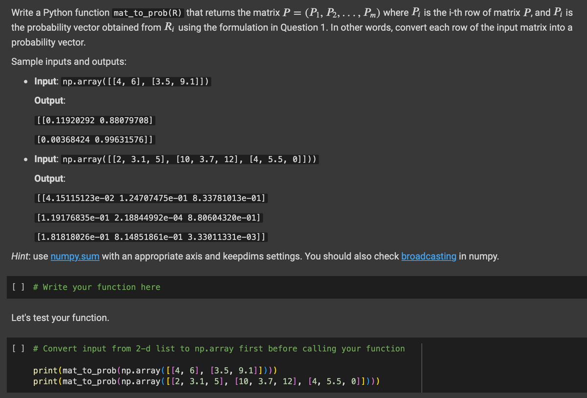 Write a Python function mat_to_prob (R) that returns the matrix P = (P₁, P2, ..., Pm) where Pi is the i-th row of matrix P, and Pi is
the probability vector obtained from R; using the formulation in Question 1. In other words, convert each row of the input matrix into a
probability vector.
Sample inputs and outputs:
• Input: np.array([[4, 6], [3.5, 9.1]])
Output:
●
[[0.11920292 0.88079708]
[0.00368424 0.99631576]]
Input: np.array([[2, 3.1, 5], [10, 3.7, 12], [4, 5.5, 0]]))
Output:
[[4.15115123e-02 1.24707475e-01 8.33781013e-01]
[1.19176835e-01 2.18844992e-04 8.80604320e-01]
[1.81818026e-01 8.14851861e-01 3.33011331e-03]]
Hint: use numpy.sum with an appropriate axis and keepdims settings. You should also check broadcasting in numpy.
[ ] # Write your function here
Let's test your function.
[ ] # Convert input from 2-d list to np.array first before calling your function
print (mat_to_prob(np.array([[4, 6], [3.5, 9.1]])))
print (mat_to_prob (np.array([[2, 3.1, 5], [10, 3.7, 12], [4, 5.5, 0]])))