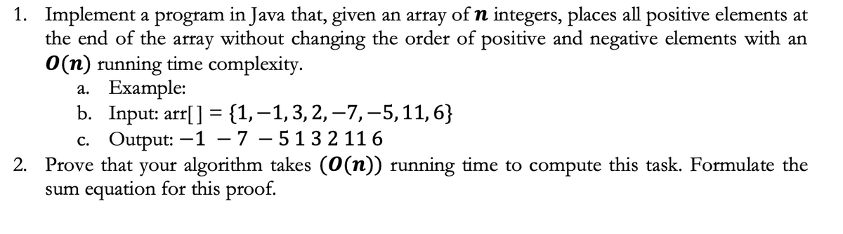 1. Implement a program in Java that, given an array of n integers, places all positive elements at
the end of the array without changing the order of positive and negative elements with an
O(n) running time complexity.
a. Example:
b.
Input: arr[] = {1,-1, 3, 2, -7,-5, 11, 6}
c. Output: -1 - 7-5132116
2. Prove that your algorithm takes (0(n)) running time to compute this task. Formulate the
sum equation for this proof.