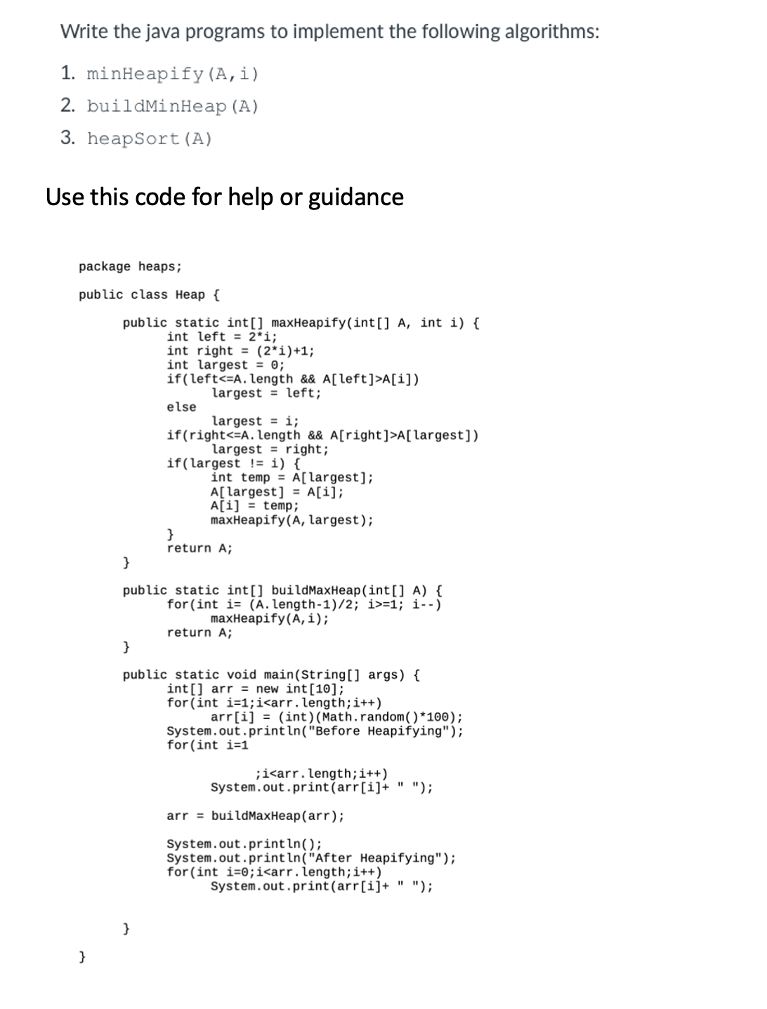 Write the java programs to implement the following algorithms:
1. minHeapify (A, i)
2. buildMinHeap (A)
3. heapSort (A)
Use this code for help or guidance
package heaps;
public class Heap {
}
public static int[] maxHeapify(int[] A, int i) {
int left = 2*i;
int right = (2*i)+1;
int largest = 0;
if(left <=A. length && A[left]>A[i])
largest left;
else
largest = i;
if(right<=A. length && A[right] >A[largest])
largest right;
}
if(largest != i) {
int temp = A[largest];
A[largest] = A[i];
A[i] = temp;
maxHeapify (A, largest);
}
return A;
}
public static int [] buildMaxHeap (int [] A) {
for (int i (A. length-1)/2; i>=1; i--)
maxHeapify (A, i);
return A;
}
public static void main (String[] args) {
int[] arr = new int[10];
for (int i=1;i<arr.length; i++)
arr[i] (int) (Math.random()*100);
System.out.println("Before Heapifying");
for (int i=1
;i<arr. length; i++)
System.out.print(arr[i]+ ");
arr = buildMaxHeap (arr);
System.out.println();
System.out.println("After Heapifying");
for (int i-0; i<arr. length; i++)
System.out.print(arr[i]+ " ");