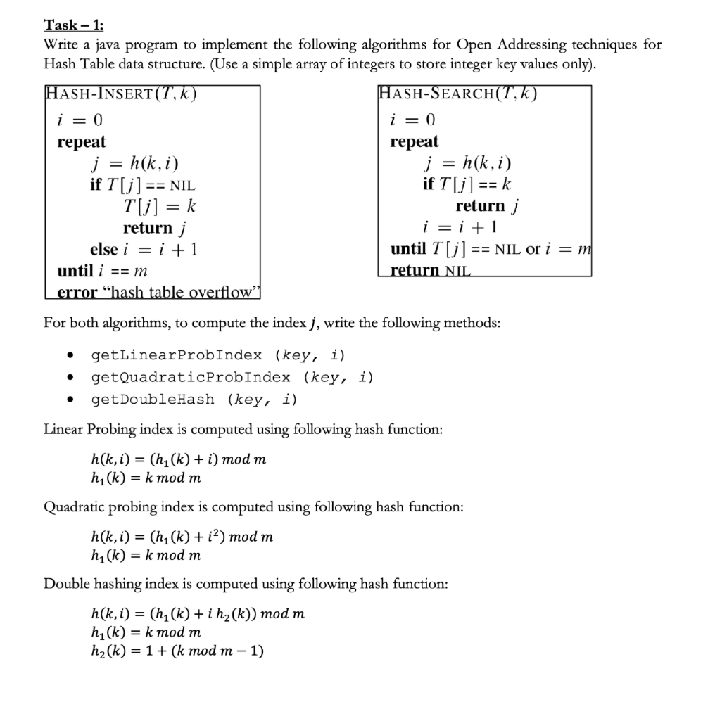 Task - 1:
Write a java program to implement the following algorithms for Open Addressing techniques for
Hash Table data structure. (Use a simple array of integers to store integer key values only).
HASH-SEARCH(T, k)
HASH-INSERT (T, k)
i = 0
repeat
j = h (k, i)
if T[j] == NIL
T[j] = k
return j
else i = i + 1
●
i = 0
repeat
until i == m
error “hash table overflow"
For both algorithms, to compute the index j, write the following methods:
getLinear ProbIndex (key, i)
getQuadraticProbIndex
● get DoubleHash (key, i)
(key, i)
j = h (k, i)
if T[j] == k
return j
i = i + 1
until T[j] == NIL or i = m
return NIL
Linear Probing index is computed using following hash function:
h(k, i) = (h₁(k) + i) mod m
h₁(k)= k mod m
Quadratic probing index is computed using following hash function:
h(k, i) = (h₁(k) + i²) mod m
h₁(k)= k mod m
Double hashing index is computed using following hash function:
h(k, i) = (h₁(k) + i h₂(k)) mod m
h₁(k)= k mod m
h₂(k) = 1 + (k mod m - 1)