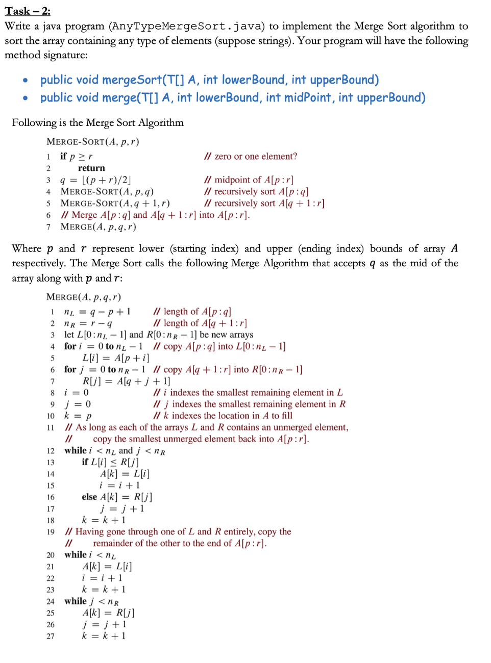 Task - 2:
Write a java program
(AnyTypeMergeSort.java) to implement the Merge Sort algorithm to
sort the array containing any type of elements (suppose strings). Your program will have the following
method signature:
●
●
public void mergeSort(T[] A, int lowerBound, int upperBound)
public void merge(T[] A, int lowerBound, int midPoint, int upperBound)
Following is the Merge Sort Algorithm
MERGE-SORT (A, p,r)
1 if p≥r
2
3
4
5
6 // Merge A[p:q] and A[q + 1:r] into A[p:r].
7 MERGE(A, p, q, r)
4
Where p and r represent lower (starting index) and upper (ending index) bounds of array A
respectively. The Merge Sort calls the following Merge Algorithm that accepts q as the mid of the
array along with p and r:
MERGE(A, p, q, r)
1 n₂ = q-p+1
2 nR=r-9
3
let L[0:n
5
6
7
8
9
10
11
return
ANZEIGEN
q = [(p+r)/2]
MERGE-SORT(A, p, q)
MERGE-SORT (A, q + 1,r)
22
25
26
27
i = 0
j = 0
k = p
12
13
14
15
16
17
18
19 // Having gone through one of L and R entirely, copy the
//
remainder of the other to the end of A[p:r].
for i = 0 to n - 1 // copy A[p:q] into L[0:n - 1]
L[i] = A[p + i]
for j = 0 to n R1 // copy A[q+1:r] into R[0:nR-1]
R[j] = A[q+j+1]
20 while i < nL
// length of A[p:q]
// length of A[q + 1:r]
1] and R[0:nR - 1] be new arrays
// As long as each of the arrays L and R contains an unmerged element,
// copy the smallest unmerged element back into A[p:r].
while in and j<nR
if L[i] ≤ R[j]
A[k] = L[i]
i=i+1
// zero or one element?
// midpoint of A[p:r]
// recursively sort A[p:q]
// recursively sort A[q + 1:r]
24 while j<nR
else A[k] = R[j]
j=j+1
k = k + 1
A[k] = L[i]
i=i+1
k=k+1
// i indexes the smallest remaining element in L
// j indexes the smallest remaining element in R
// k indexes the location in A to fill
A[k] = R[j]
j=j+1
k=k+1