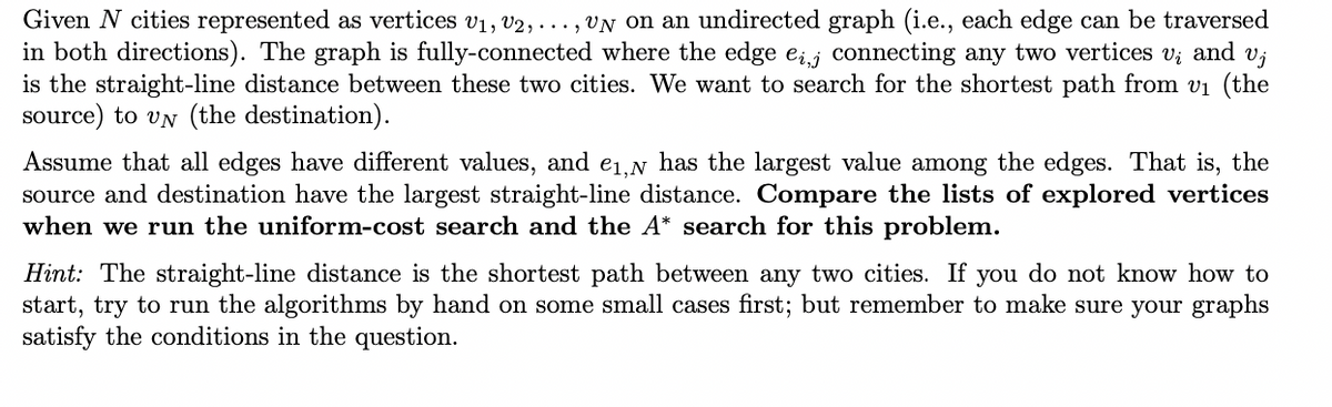 Given N cities represented as vertices V₁, V2,..., UN on an undirected graph (i.e., each edge can be traversed
in both directions). The graph is fully-connected where the edge eij connecting any two vertices v; and vj
is the straight-line distance between these two cities. We want to search for the shortest path from v₁ (the
source) to VN (the destination).
Assume that all edges have different values, and e₁, has the largest value among the edges. That is, the
source and destination have the largest straight-line distance. Compare the lists of explored vertices
when we run the uniform-cost search and the A* search for this problem.
Hint: The straight-line distance is the shortest path between any two cities. If you do not know how to
start, try to run the algorithms by hand on some small cases first; but remember to make sure your graphs
satisfy the conditions in the question.